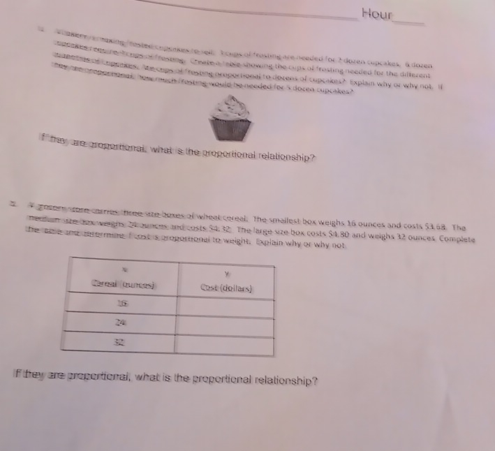 Hour 
_ 
s u ekene erexing frested copenkes to sell T cups of frasting are needed for 2 dozen cupcakes, 6 dozen
adcoked reqeire tcups of frosung. Create a table showing the cups of frosting needed for the different 
topotats of copeakes. Ahe cups of fresting oroportional to dozens of cupcakes? Explain why or why not, If 
e me neoper nonel, how much frosting would be needed for 5 dozen cupcakes? 
f ' tey are groportional, what is the proportional relationship? 
gosere scome carries three size boxes of wheat cereal. The smallest box weighs 16 ounces and costs $3,68. The 
neaan sate dex weighs, 2hounces and costs $4.32. The large size box costs $4.80 and weighs 32 ounces. Complete 
the ome and determine f rost is proportional to weight, Explain why or why not 
If trey are proportional, what is the proportional relationship?