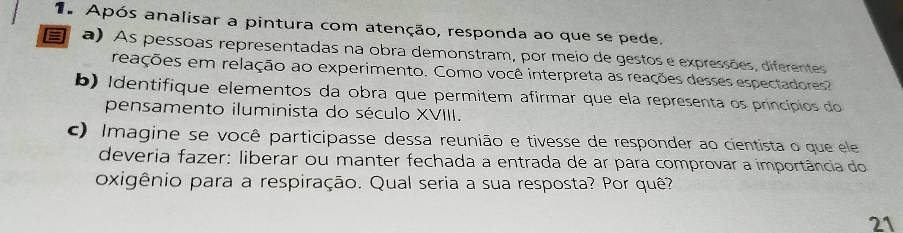 Após analisar a pintura com atenção, responda ao que se pede. 
a) As pessoas representadas na obra demonstram, por meio de gestos e expressões, diferentes 
reações em relação ao experimento. Como você interpreta as reações desses espectadores? 
b) Identifique elementos da obra que permitem afirmar que ela representa os princípios do 
pensamento iluminista do século XVIII. 
c) Imagine se você participasse dessa reunião e tivesse de responder ao cientista o que ele 
deveria fazer: liberar ou manter fechada a entrada de ar para comprovar a importância do 
oxigênio para a respiração. Qual seria a sua resposta? Por quê? 
21