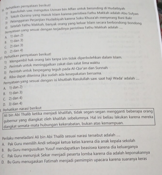 Perhatikan pernyataan berikut!
)  Rasulullah saw, mengutus Usman bin Affan untuk berunding di Hudaibiyah
2) Tokoh Quraisy yang masuk Islam karena peristiwa Fathu Makkah adalah Abu Sufyan
3) Pelanggaran Perjanjian Hudaibiyah karena Suku Khuza'ah menyerang Bani Bakr
4) Setelah Fathu Makkah, banyak orang yang keluar Islam secara berbondong-bondong
Peryataan yang sesuai dengan terjadinya peristiwa Fathu Makkah adalah ....
A. 1) dan 2)
8. 1) dan 3)
C. 2) dan 3)
D. 2) dan 4)
37. Perhatikan pernyataan berikut!
1) Mengambil hak orang lain tanpa izin tidak diperbolehkan dalam Islam.
2) Perintah untuk meninggalkan zakat dan salat lima waktu
3) Perintah untuk berpegang teguh pada Al-Qur'an dan Sunnah
4) Riba dapat diterima jika sudah ada kesepakatan bersama.
Pernyataan yang sesuai dengan isi khutbah Rasulullah saw. saat haji Wada’ adalah ....
A. 1) dan 2)
B. 1) dan 3)
C. 2) dan 4)
D. 3) dan 4)
8. Perhatikan narasi berikut
Ali bin Abi Thalib ketika menjadi khalifah, tidak segan-segan mengganti beberapa orang
gubernur yang diangkat oleh khalifah sebelumnya. Hal ini beliau lakukan karena mereka
diangkat semata-mata hubungan kekerabatan, bukan atas kemampuan.
Perilaku meneladani Ali bin Abi Thalib sesuai narasi tersebut adalah ....
A. Pak Guru memilih Andi sebagai ketua kelas karena dia anak kepala sekolah
B. Bu Guru mengusulkan Yusuf mendapatkan beasiswa karena dia keluarganya
C. Pak Guru menunjuk Sekar menjadi peserta lomba karena dia adalah keponakannya
D. Bu Guru menugaskan Fatimah menjadi pemimpin upacara karena suaranya keras