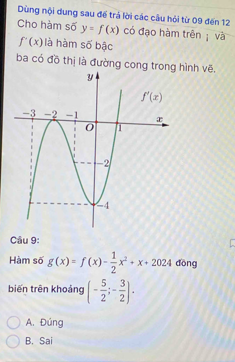 Dùng nội dung sau để trả lời các câu hỏi từ 09 đến 12
Cho hàm số y=f(x) có đạo hàm trên  và
f'(x) là hàm số bậc
ba có đồ thị là đường cong trong hình vẽ.
Câu 9:
Hàm số g(x)=f(x)- 1/2 x^2+x+2024 đồng
biến trên khoảng (- 5/2 ;- 3/2 ).
A. Đúng
B. Sai