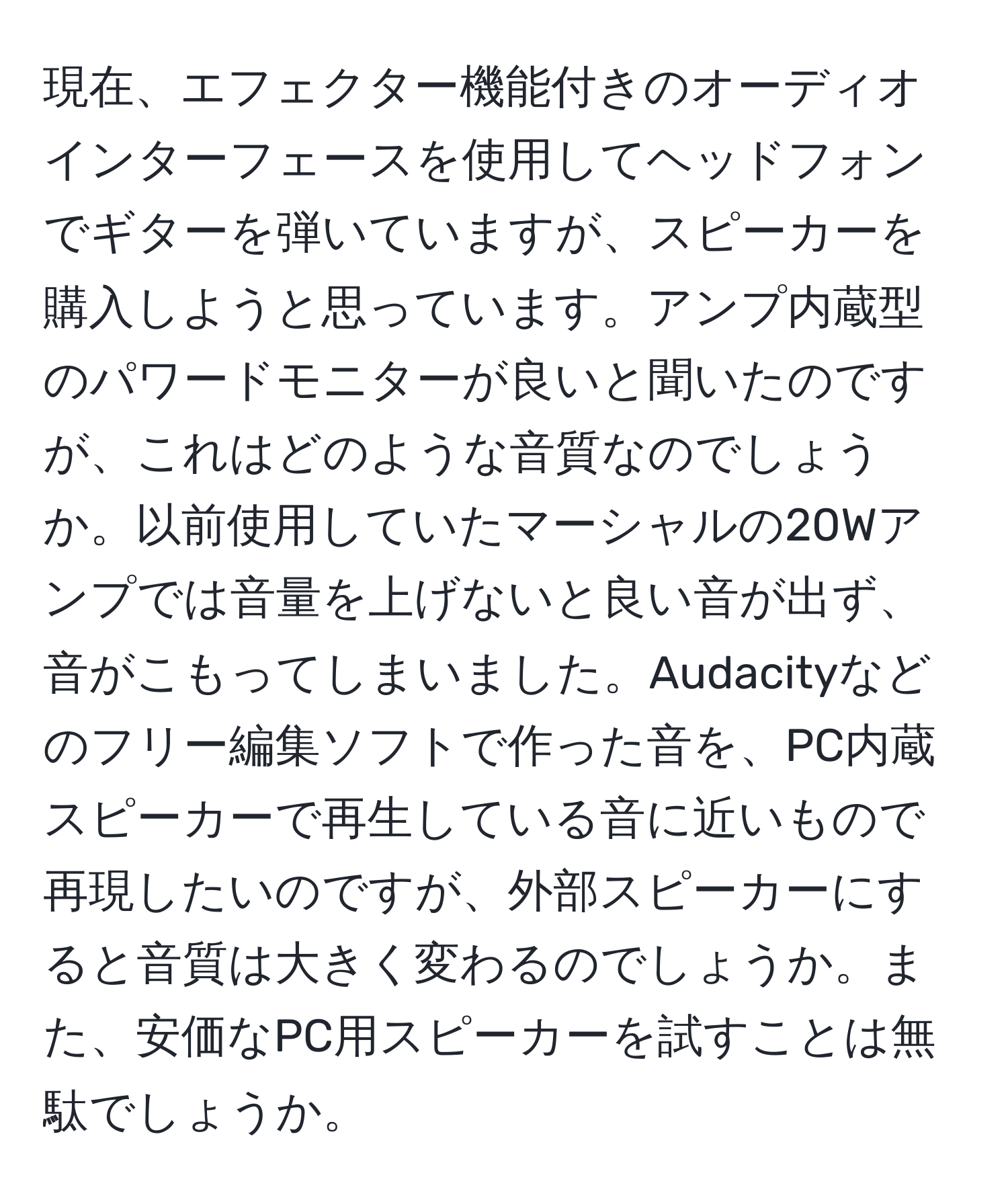 現在、エフェクター機能付きのオーディオインターフェースを使用してヘッドフォンでギターを弾いていますが、スピーカーを購入しようと思っています。アンプ内蔵型のパワードモニターが良いと聞いたのですが、これはどのような音質なのでしょうか。以前使用していたマーシャルの20Wアンプでは音量を上げないと良い音が出ず、音がこもってしまいました。Audacityなどのフリー編集ソフトで作った音を、PC内蔵スピーカーで再生している音に近いもので再現したいのですが、外部スピーカーにすると音質は大きく変わるのでしょうか。また、安価なPC用スピーカーを試すことは無駄でしょうか。