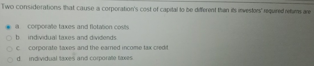 Two considerations that cause a corporation's cost of capital to be different than its investors' required returns are
a corporate taxes and flotation costs.
b. individual taxes and dividends.
c corporate taxes and the earned income tax credit.
d individual taxes and corporate taxes.