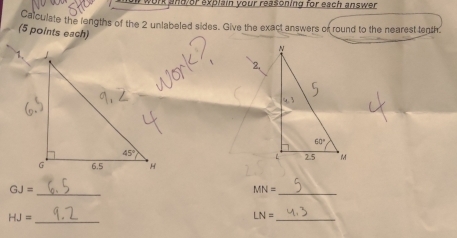 work and or explain your reasoning for each answer .
Calculate the lengths of the 2 unlabeled sides. Give the exact answers or round to the nearest tenth
(5 points each) 
 
_
GJ=
MN= _
_ HJ=
LN= _