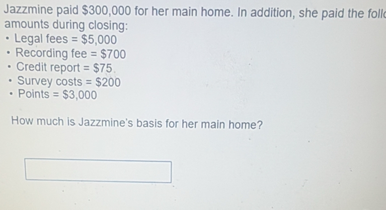 Jazzmine paid $300,000 for her main home. In addition, she paid the foll 
amounts during closing: 
Legal fees =$5,000
Recording fee =$700
Credit report =$75. 
Survey costs =$200
Points =$3,000
How much is Jazzmine's basis for her main home?