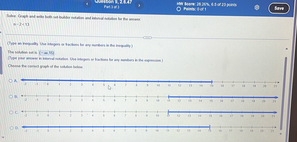 Question 9, 2.6.47 HW Score: 28.26%, 6.5 of 23 points Save 
Part 3 of 3 Points: 0 of 1 
Solve. Graph and write both set-builder notation and interval notation for the answer.
n-2<13</tex> 
(Type an inequality. Use integers or fractions for any numbers in the inequality.) 
The solution set is (-∈fty ,15). 
(Type your answer in interval notation. Use integers or fractions for any numbers in the expression.) 
Choose the correct graph of the solution below. 
D.
-2 -1 1 2 3 4 5 6 7 B 9 10 11 12 13 14 is 16 17 18 19 20 21