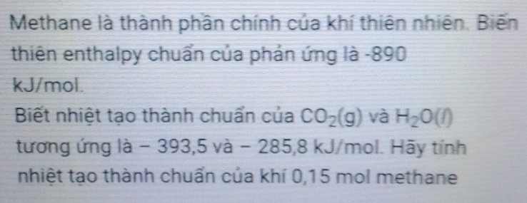 Methane là thành phần chính của khí thiên nhiên. Biến 
thiên enthalpy chuẩn của phán ứng là - 890
kJ/mol. 
Biết nhiệt tạo thành chuẩn của CO_2(g) và H_2O(l)
tương ứng la-393,5va-285,8 kJ/mol. Hãy tính 
nhiệt tạo thành chuẩn của khí 0, 15 mol methane