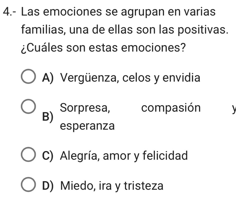 4.- Las emociones se agrupan en varias
familias, una de ellas son las positivas.
¿Cuáles son estas emociones?
A) Vergüenza, celos y envidia
Sorpresa, compasión
B)
esperanza
C) Alegría, amor y felicidad
D) Miedo, ira y tristeza