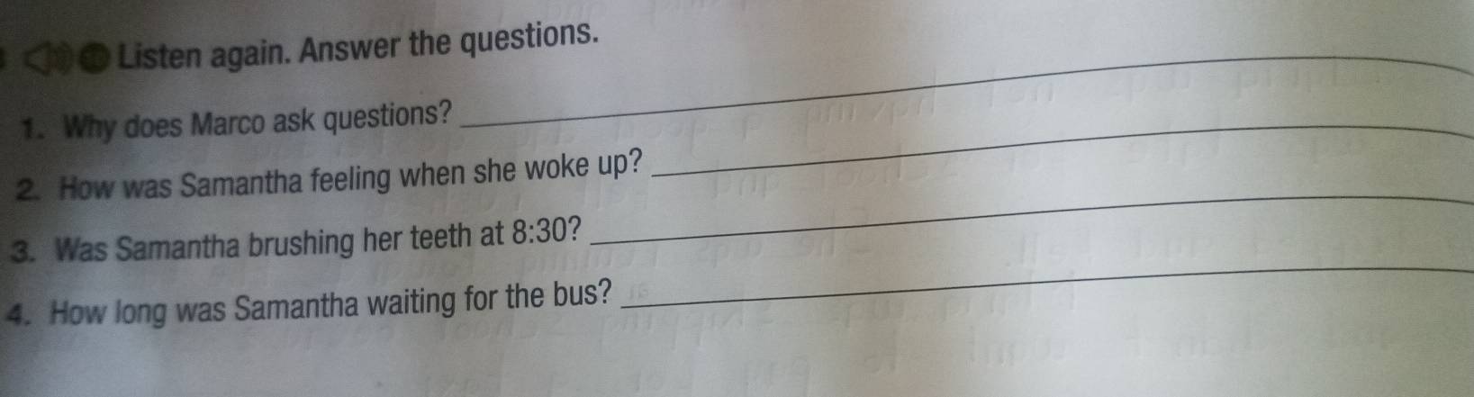 Listen again. Answer the questions. 
1. Why does Marco ask questions?_ 
2. How was Samantha feeling when she woke up? 
3. Was Samantha brushing her teeth at 8:30 
_ 
4. How long was Samantha waiting for the bus? 
_