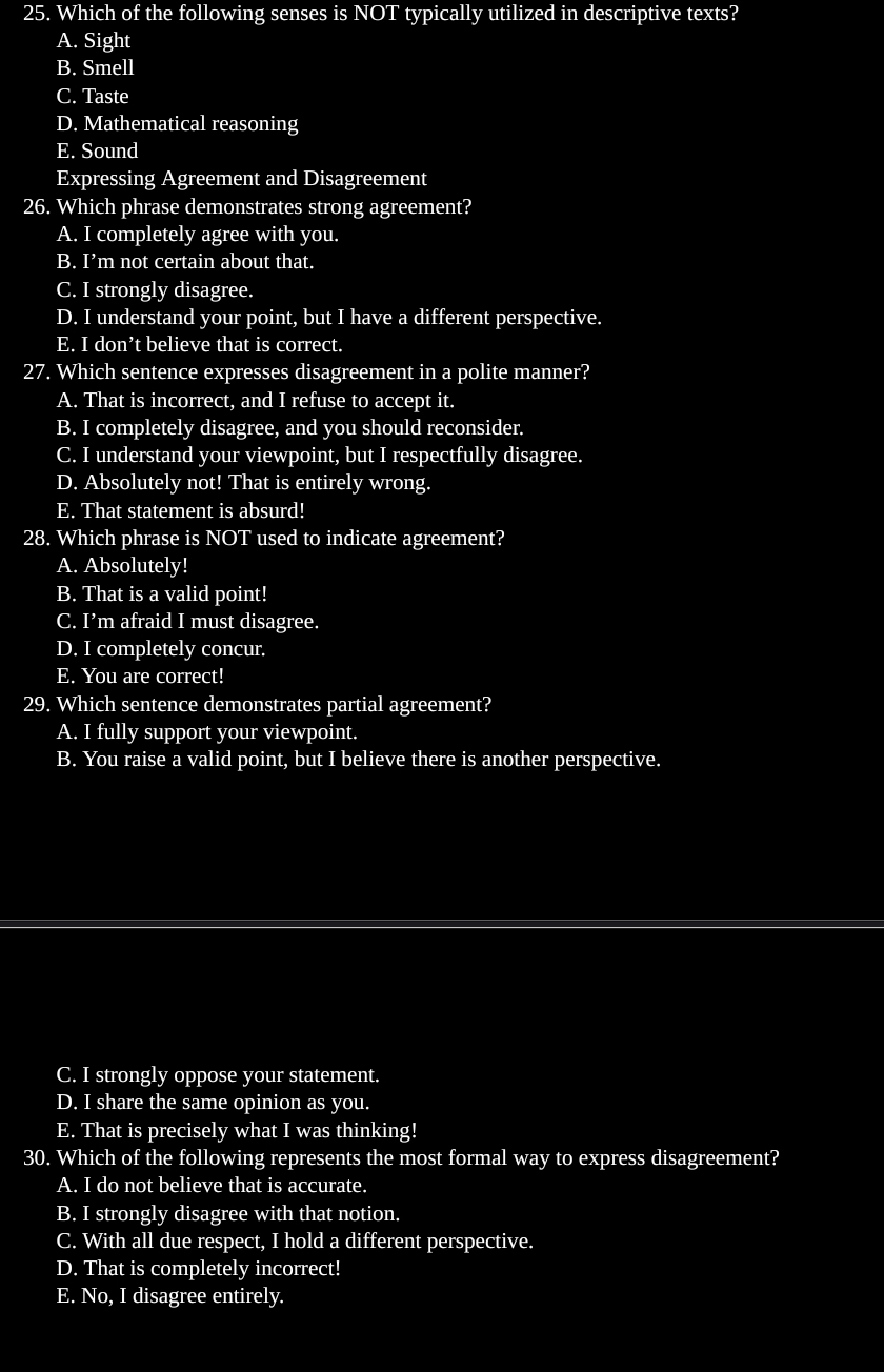 Which of the following senses is NOT typically utilized in descriptive texts?
A. Sight
B. Smell
C. Taste
D. Mathematical reasoning
E. Sound
Expressing Agreement and Disagreement
26. Which phrase demonstrates strong agreement?
A. I completely agree with you.
B. I’m not certain about that.
C. I strongly disagree.
D. I understand your point, but I have a different perspective.
E. I don’t believe that is correct.
27. Which sentence expresses disagreement in a polite manner?
A. That is incorrect, and I refuse to accept it.
B. I completely disagree, and you should reconsider.
C. I understand your viewpoint, but I respectfully disagree.
D. Absolutely not! That is entirely wrong.
E. That statement is absurd!
28. Which phrase is NOT used to indicate agreement?
A. Absolutely!
B. That is a valid point!
C. I’m afraid I must disagree.
D. I completely concur.
E. You are correct!
29. Which sentence demonstrates partial agreement?
A. I fully support your viewpoint.
B. You raise a valid point, but I believe there is another perspective.
C. I strongly oppose your statement.
D. I share the same opinion as you.
E. That is precisely what I was thinking!
30. Which of the following represents the most formal way to express disagreement?
A. I do not believe that is accurate.
B. I strongly disagree with that notion.
C. With all due respect, I hold a different perspective.
D. That is completely incorrect!
E. No, I disagree entirely.