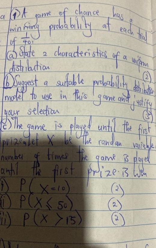 a DA game of chance has a 
jinfing probabilily at each ful 
of x_0
⑤) SHate a characteristics of a unfin 
dishibution 
② 
Diagest a sutable protablily thinte 
model to use in this game and justifu 
your selection 
③ 
8 The game is played until the fin 
priaenlef x be The candan verieble 
humber of times the game 3 played 
anhl the first prize is l
P(x=10)
(2) 
) P(X≤ 50)
p(x>15) ②