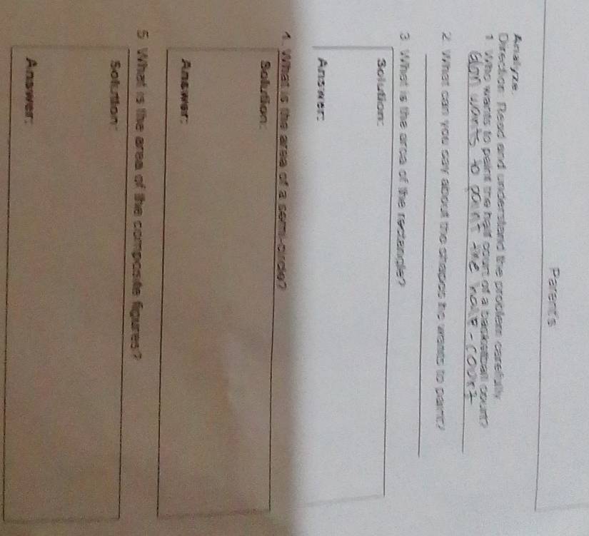 Parent's 
Analyze 
Direction: Read and understand the problem carefullly 
1. Who wants to paint the halll court of a basketball court? 
_ 
2. What can you say about the shapes he wasts to parnt? 
_ 
3. What is the arca of the rectangle? 
Solution: 
Answer: 
4. What is the aree of a semi-cirdle? 
Solution 
Answer: 
5 What is the area of the composite figures? 
Solution 
Answer: