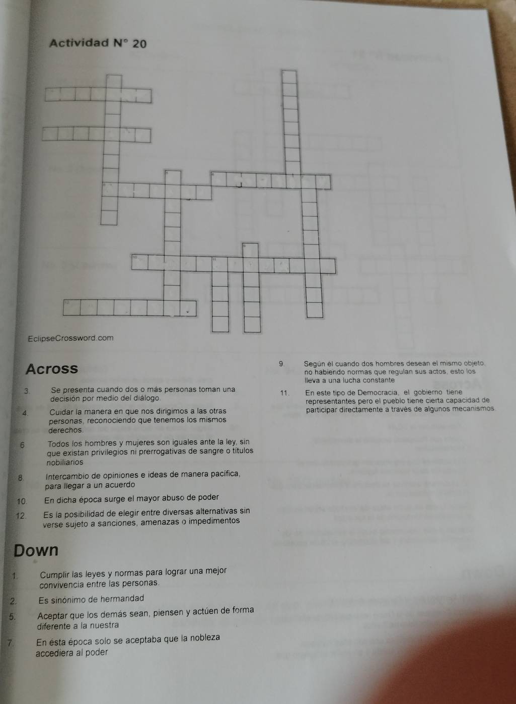 Actividad N° 20 
Across 
9. Según el cuando dos hombres desean el mismo objeto. 
no habiendo normas que regulan sus actos, esto los 
lleva a una lucha constante 
3. Se presenta cuando dos o más personas toman una 11. En este tipo de Democracia, el gobierno tiene 
decisión por medio del diálogo 
representantes pero el pueblo tiene cierta capacidad de 
4 Cuidar la manera en que nos dirigimos a las otras participar directamente a través de algunos mecanismos 
personas, reconociendo que tenemos los mismos 
derechos 
6 Todos los hombres y mujeres son iguales ante la ley, sin 
que existan privilegios ni prerrogativas de sangre o títulos 
nobiliarios 
8. Intercambio de opiniones e ideas de manera pacífica, 
para llegar a un acuerdo 
10. En dicha época surge el mayor abuso de poder 
12. Es la posibilidad de elegir entre diversas alternativas sin 
verse sujeto a sanciones, amenazas o impedimentos 
Down 
1 Cumplir las leyes y normas para lograr una mejor 
convivencia entre las personas 
2. Es sinónimo de hermandad 
5. Aceptar que los demás sean, piensen y actúen de forma 
diferente a la nuestra 
7. En ésta época solo se aceptaba que la nobleza 
accediera al poder