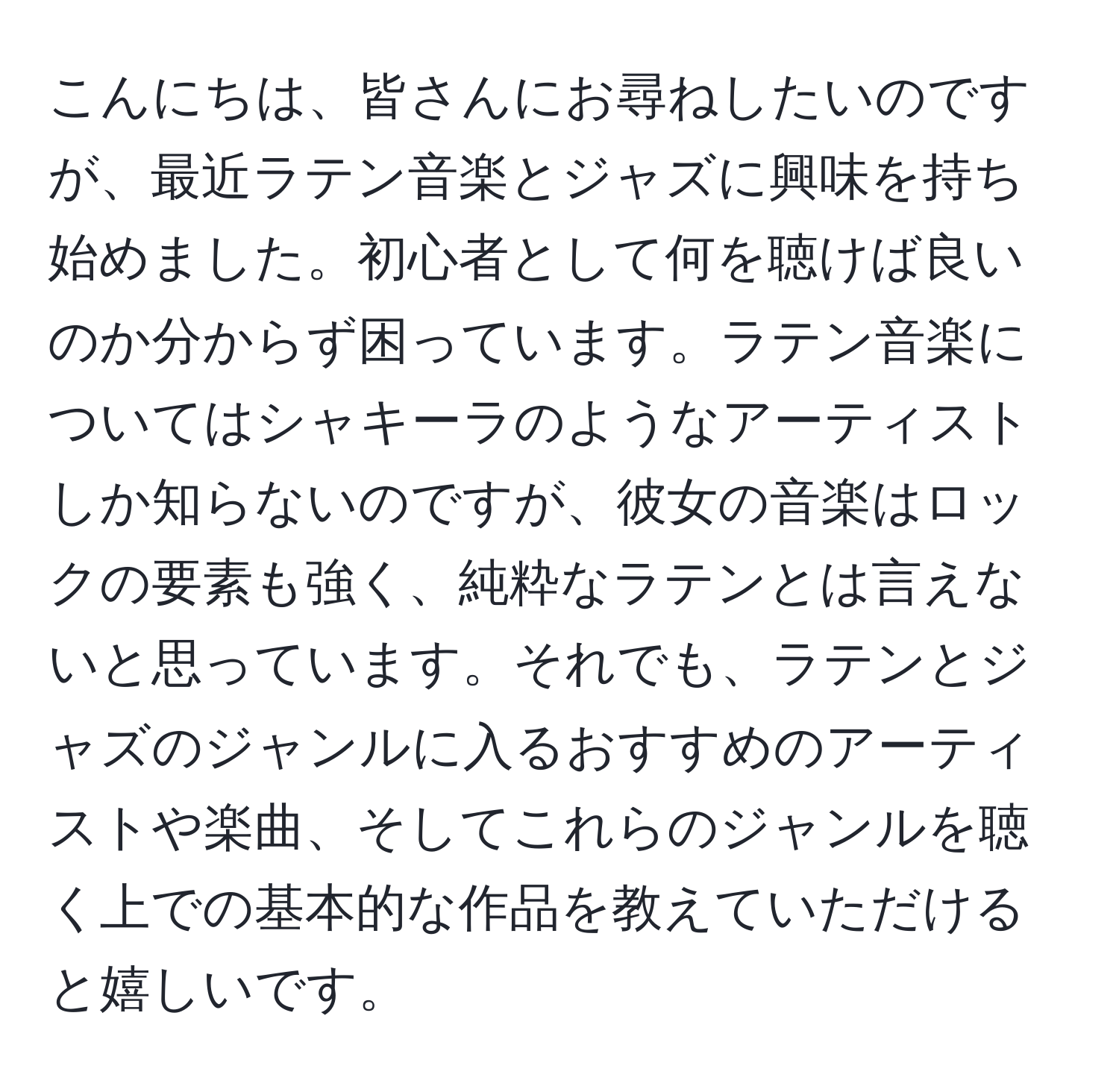 こんにちは、皆さんにお尋ねしたいのですが、最近ラテン音楽とジャズに興味を持ち始めました。初心者として何を聴けば良いのか分からず困っています。ラテン音楽についてはシャキーラのようなアーティストしか知らないのですが、彼女の音楽はロックの要素も強く、純粋なラテンとは言えないと思っています。それでも、ラテンとジャズのジャンルに入るおすすめのアーティストや楽曲、そしてこれらのジャンルを聴く上での基本的な作品を教えていただけると嬉しいです。