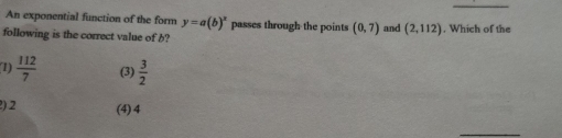 An exponential function of the form y=a(b)^x passes through the points (0,7)
following is the correct value of b? and (2,112). Which of the
1)  112/7  (3)  3/2 
) 2 (4) 4