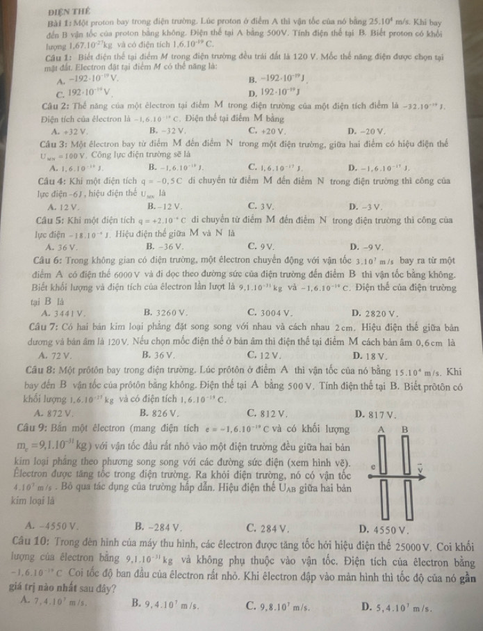 điện thẻ
Bài 1: Một proton bay trong điện trường. Lúc proton ở điểm A thì vận tốc của nó bằng 25.10^4 m/s. Khi bay
đến B vận tốc của proton bằng không. Điện thể tại A bằng 500V. Tính điện thể tại B. Biết proton có khổi
lượng 1,67.10^(-27)kg và có điện tích 1,6,10^(-19)C.
Câu 1: Biết điện thể tại điểm M trong điện trường đều trái đất là 120 V. Mốc thế năng điện được chọn tại
mặt đất. Electron đặt tại điểm M có thể năng là:
A. -192· 10^(-19)V. B. -192· 10^(-19)J.
C. 192· 10^(-19)V. D. 192· 10^(-19)J
Câu 2: Thể năng của một êlectron tại điểm M trong điện trường của một điện tích điểm là -32.10^(-14)J.
Điện tích của êlectron là -1,6.10^(-10)C. Điện thế tại điểm M bằng
A. +32V. B. -- 32V C. +20 V. D. -20 V.
Câu 3: Một êlectron bay từ điểm M đến điểm N trong một điện trường, giữa hai điểm có hiệu điện thế
U_MN=100V Công lực điện trường sẽ là
A. 1.6.10^(-10)J. B. -1,6.10^(-18)J. C. 1,6,10^(-17)J. D. -1,6.10^(-11)J.
Câu 4: Khi một điện tích q=-0,5C di chuyển từ điểm M đến điểm N trong điện trường thì công của
lực điện -6J hiệu điện thể U_MK là
A. 12 V. B. -12 V. C. 3 V. D. -3 V.
Câu 5: Khi một điện tích q=+2.10^(-4)C di chuyển từ điểm M đến điểm N trong điện trường thì công của
lực điện -18.10^(-4)J Hiệu điện thể giữa M và N là
A. 361
B. -36 V. C. 9 V. D. -9 V.
Câu 6: Trong không gian có điện trường, một êlectron chuyển động với vận tốc 3.10^7 m /s bay ra từ một
đdiểm A có điện thể 6000 V và đi dọc theo đường sức của điện trường đến điểm B thì vận tốc bằng không.
Biết khối lượng và điện tích của êlectron lần lượt là 9,1.10^(-31)kg 1^-a-1,6.10^(-14)C Điện thế của điện trường
tại B là
A. 3441V. B. 3260 V. C. 3004 V . D. 2820 V.
Câu 7: Có hai bản kim loại phẳng đặt song song với nhau và cách nhau 2cm. Hiệu điện thế giữa bản
dương và bản âm là 120 V. Nếu chọn mốc điện thể ở bản âm thì điện thể tại điểm M cách bản âm 0,6cm là
A. 72 V. B. 36 V. C. 12 V. D. 18 V.
Câu 8: Một prôtôn bay trong điện trường. Lúc prôtôn ở điểm A thì vận tốc của nó bằng 15.10^4m/s. Khi
bay đến B vận tốc của prôtôn bằng không. Điện thế tại A bằng 500 V. Tính điện thể tại B. Biết pròtôn có
khổi lượng | 6.10^(-11)kg và có điện tích 1,6.10^(-14)C.
A. 872 V. B. 826 V. C. 812 V . D. 817 V.
Câu 9: Bắn một êlectron (mang điện tích e=-1,6.10^(-19)C và có khối lượng A B
m_c=9,1.10^(-31)kg) với vận tốc đầu rất nhỏ vào một điện trường đều giữa hai bản
kim loại phẳng theo phương song song với các đường sức điện (xem hình vẽ). e
Électron được tăng tốc trong điện trường. Ra khỏi điện trường, nó có vận tốc
4 10^7 m /s . Bò qua tác dụng của trường hấp dẫn. Hiệu điện thế U_AB giữa hai bản
kim loại là
A. -4550 V. B. -284 V. C. 284 V . D. 4550 V.
Câu 10: Trong đèn hình của máy thu hình, các êlectron được tăng tốc hởi hiệu điện thế 25000V. Coi khối
lượng của électron bằng 9,1.10^(-31)kg và không phụ thuộc vào vận tốc. Điện tích của êlectron bằng
-1,6.10^(-19)C Coi tốc độ ban đầu của êlectron rất nhỏ. Khi êlectron đập vào mản hình thì tốc độ của nó gần
giá trị nào nhất sau đây?
A. 7,4,10^7m/s. B. 9,4.10^7m/s. C. 9,8.10^7m/s. D. 5,4.10^7m/s.