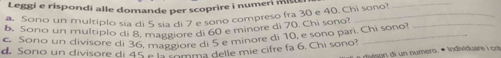 Leggi e rispondi alle domande per scoprire i numeri miste 
Sono un multiplo sia di 5 sia di 7 e sono compreso fra 30 e 40. Chi sono? 
_ 
b. Sono un multiplo di 8, maggiore di 60 e minore di 70. Chi sono?_ 
c. Sono un divisore di 36, maggiore di 5 e minore di 10, e sono pari. Chi sono? 
d. Sono un divisore di 45 e la somma delle mie cifre fa 6. Chi sono? 
divisori di un numero. • Individuare i cri