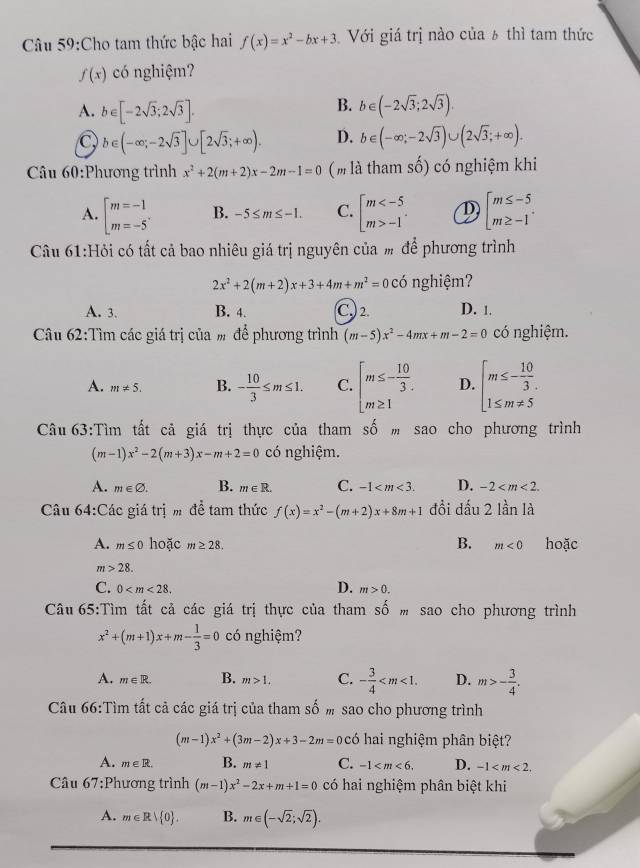 Cho tam thức bậc hai f(x)=x^2-bx+3 Với giá trị nào của 6 thì tam thức
f(x) có nghiệm?
B.
A. b∈ [-2sqrt(3);2sqrt(3)]. b∈ (-2sqrt(3);2sqrt(3)).
C b∈ (-∈fty ;-2sqrt(3)]∪ [2sqrt(3);+∈fty ). D. b∈ (-∈fty ;-2sqrt(3))∪ (2sqrt(3);+∈fty ).
Câu 60:Phương trình x^2+2(m+2)x-2m-1=0 ( m là tham số) có nghiệm khi
A. beginarrayl m=-1 m=-5endarray. . B. -5≤ m≤ -1. C. beginarrayl m -1endarray. . D beginarrayl m≤ -5 m≥ -1endarray. .
Câu 61:Hỏi có tất cả bao nhiêu giá trị nguyên của m để phương trình
2x^2+2(m+2)x+3+4m+m^2=0 có nghiệm?
A. 3. B. 4. C.) 2. D. 1.
Câu 62:Tìm các giá trị của m để phương trình (m-5)x^2-4mx+m-2=0 có nghiệm.
A. m!= 5. B. - 10/3 ≤ m≤ 1. C. beginarrayl m≤ - 10/3 . m≥ 1endarray. D. beginarrayl m≤ - 10/3 . 1≤ m!= 5endarray.
Câu 63:Tìm tất cả giá trị thực của tham số  sao cho phương trình
(m-1)x^2-2(m+3)x-m+2=0 có nghiệm.
A. m∈ varnothing . B. m∈ R. C. -1 D. -2
Câu 64:Các giá trị m để tam thức f(x)=x^2-(m+2)x+8m+1 đồi đấu 2 lần là
B.
A. m≤ 0 hoặc m≥ 28. m<0</tex> hoặc
m>28.
C. 0 D. m>0.
Câu 65:Tìm tất cả các giá trị thực của tham số m sao cho phương trình
x^2+(m+1)x+m- 1/3 =0 có nghiệm?
A. m∈ R. B. m>1. C. - 3/4  D. m>- 3/4 .
Câu 66:Tìm tất cả các giá trị của tham số m sao cho phương trình
(m-1)x^2+(3m-2)x+3-2m= có hai nghiệm phân biệt?
A. m∈ R. B. m!= 1 C. -1 D. -1
Câu 67:Phương trình (m-1)x^2-2x+m+1=0 có hai nghiệm phân biệt khi
A. m∈ R| 0 . B. m∈ (-sqrt(2);sqrt(2)).