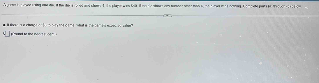 A game is played using one die. If the die is rolled and shows 4, the player wins $40. If the die shows any number other than 4, the player wins nothing. Complete parts (a) through (b) below 
a. If there is a charge of $8 to play the game, what is the game's expected value? 
□ (Round to the nearest cent.)