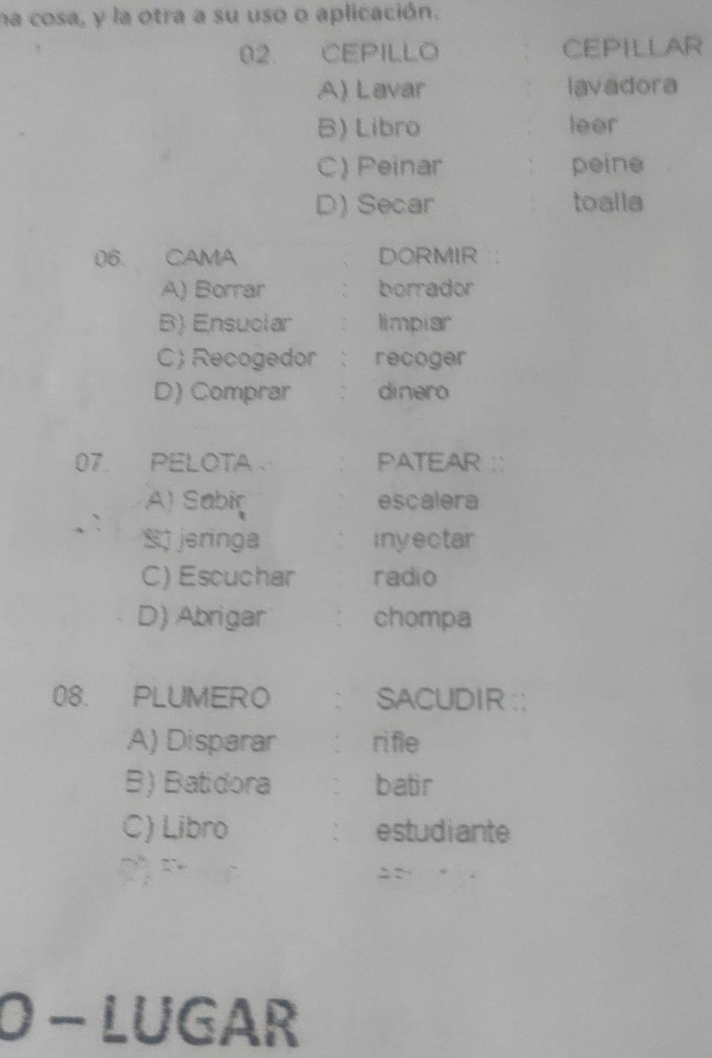 na cosa, y la otra a su uso o aplicación.
02. CEPillO CEPILLAR
A) Lavar lavadora
B) Libro leer
C) Peinar peine
D) Secar toalla
06. CAMA DORMIR `:
A) Borrar borrador
B) Ensuciar limpiar
C) Recogedor ` recoger
D) Comprar ` dinero
07. PELOTA ` PATEAR ``
A) Sabir escalera
S) jeringa inyectar
C) Escuchar radio
D) Abrigar chompa
08. PLUMERO SACUDIR : :
A) Disparar ri fle
B) Batidora ` batir
C) Libro estudiante
：
O - LUGAR