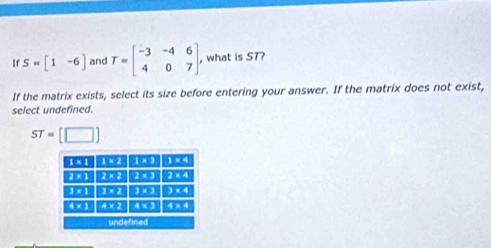 If S=beginbmatrix 1&-6endbmatrix and T=beginbmatrix -3&-4&6 4&0&7endbmatrix . , what is ST?
If the matrix exists, select its size before entering your answer. If the matrix does not exist,
select undefined.
ST=[□ ]