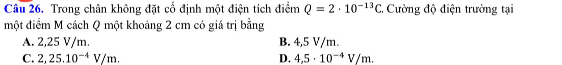 Trong chân không đặt cố định một điện tích điểm Q=2· 10^(-13)C 2. Cường độ điện trường tại
một điểm M cách Q một khoảng 2 cm có giá trị bằng
A. 2,25 V/m. B. 4,5 V/m.
C. 2,25.10^(-4)V/m. D. 4,5· 10^(-4)V/m.