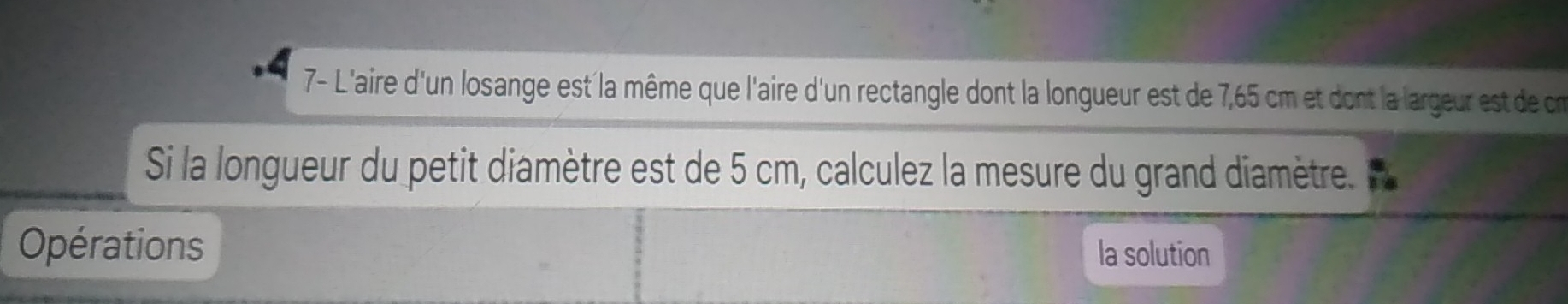 7- L'aire d'un losange est la même que l'aire d'un rectangle dont la longueur est de 7,65 cm et dont la largeur est de cm
Si la longueur du petit diamètre est de 5 cm, calculez la mesure du grand diamètre. 
Opérations la solution