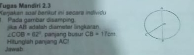 Tugas Mandiri 2.3 
Kerjakan soal benkut ini secara individu 
Pada gambar disamping. 
jika AB adalah diameter lingkaran.
∠ COB=62° , panjang busur CB=17cm
Hitunglah panjang AC! 
Jawab