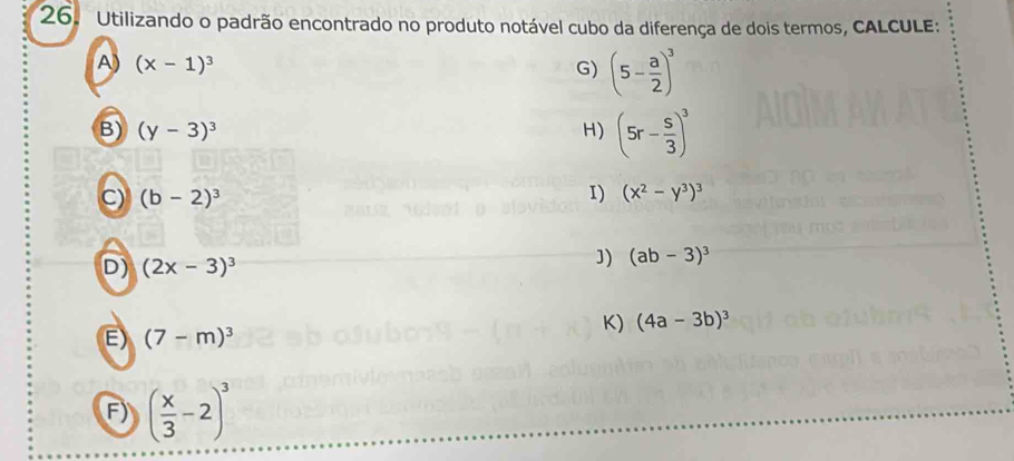 Utilizando o padrão encontrado no produto notável cubo da diferença de dois termos, CALCULE: 
A (x-1)^3
G) (5- a/2 )^3
B) (y-3)^3 H) (5r- s/3 )^3
C) (b-2)^3 I) (x^2-y^3)^3
D) (2x-3)^3
J) (ab-3)^3
E) (7-m)^3
K) (4a-3b)^3
F) ( x/3 -2)^3