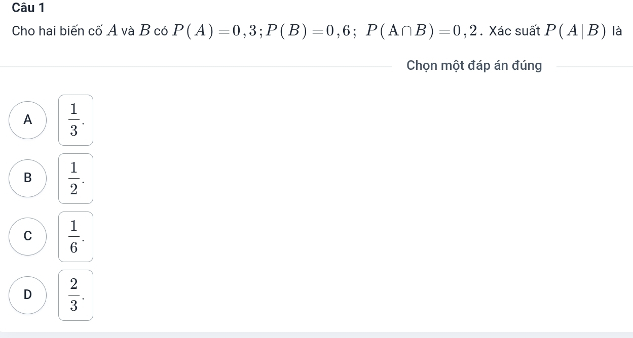 Cho hai biến cố A và B có P(A)=0,3; P(B)=0,6; P(A∩ B)=0,2. Xác suất P(A|B) là
Chọn một đáp án đúng
A  1/3 .
B  1/2 .
C  1/6 .
D  2/3 .