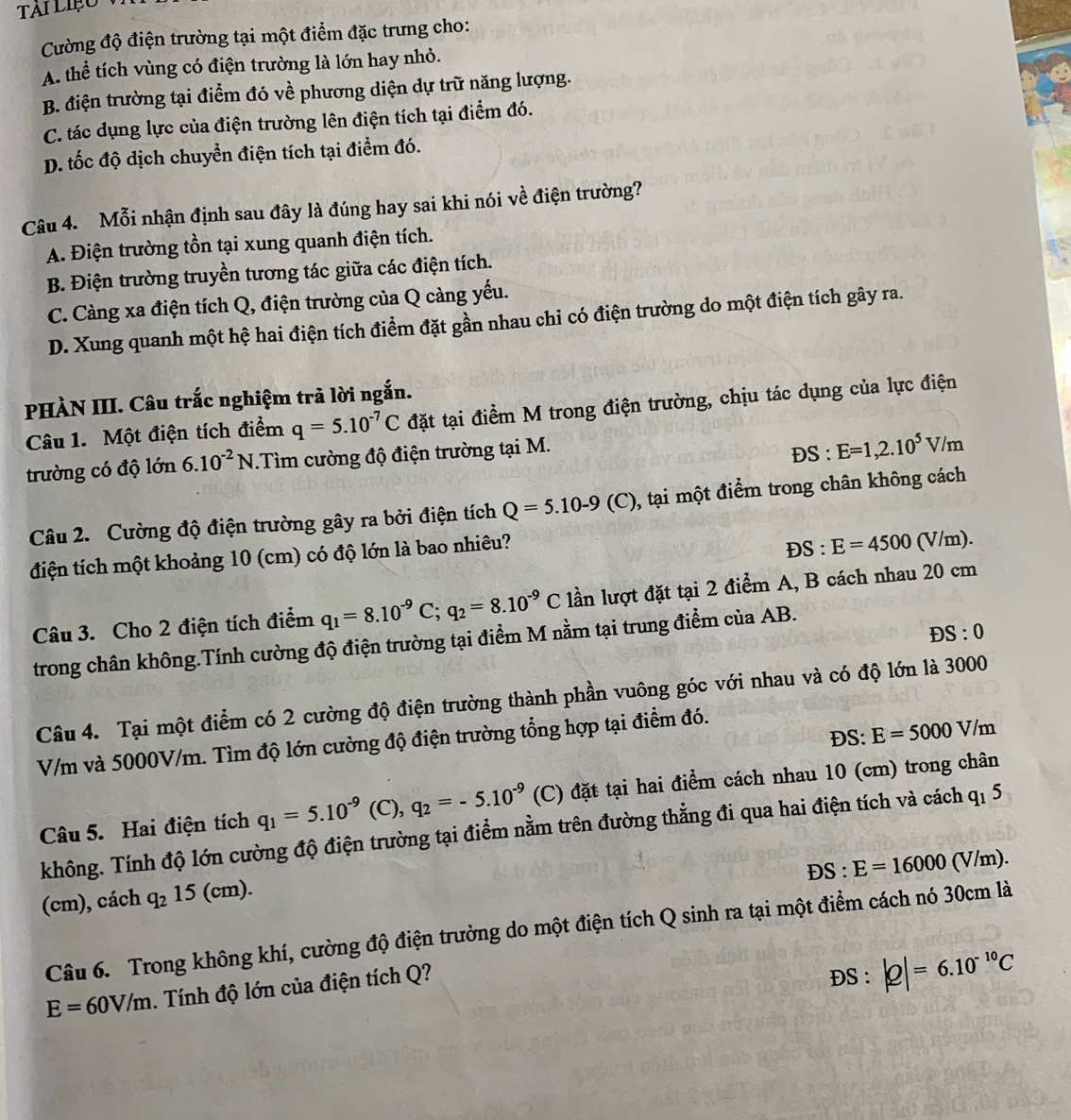 Tài LIệo
Cường độ điện trường tại một điểm đặc trưng cho:
A. thể tích vùng có điện trường là lớn hay nhỏ.
B. điện trường tại điểm đó về phương diện dự trữ năng lượng.
C. tác dụng lực của điện trường lên điện tích tại điểm đó.
D. tốc độ dịch chuyển điện tích tại điểm đó.
Câu 4. Mỗi nhận định sau đây là đúng hay sai khi nói về điện trường?
A. Điện trường tồn tại xung quanh điện tích.
B. Điện trường truyền tương tác giữa các điện tích.
C. Càng xa điện tích Q, điện trường của Q càng yếu.
D. Xung quanh một hệ hai điện tích điểm đặt gần nhau chỉ có điện trường do một điện tích gây ra.
PHÀN III. Câu trắc nghiệm trả lời ngắn.
Câu 1. Một điện tích điểm q=5.10^(-7)C đặt tại điểm M trong điện trường, chịu tác dụng của lực điện
trường có độ lớn 6.10^(-2)N.Tìm cường độ điện trường tại M. ĐS : E=1,2.10^5V/m
Câu 2. Cường độ điện trường gây ra bởi điện tích Q=5.10-9(C) 1, tại một điểm trong chân không cách
điện tích một khoảng 10 (cm) có độ lớn là bao nhiêu?
DS:E=4500(V/m).
Câu 3. Cho 2 điện tích điểm q_1=8.10^(-9)C;q_2=8.10^(-9)C lần lượt đặt tại 2 điểm A, B cách nhau 20 cm
DS:0
trong chân không.Tính cường độ điện trường tại điểm M nằm tại trung điểm của AB.
Câu 4. Tại một điểm có 2 cường độ điện trường thành phần vuông góc với nhau và có độ lớn là 3000
ĐS: E=5000V/m
V/m và 5000V/m. Tìm độ lớn cường độ điện trường tổng hợp tại điểm đó.
Câu 5. Hai điện tích q_1=5.10^(-9)(C),q_2=-5.10^(-9) (C) đặt tại hai điểm cách nhau 10 (cm) trong chân
không. Tính độ lớn cường độ điện trường tại điểm nằm trên đường thẳng đi qua hai điện tích và cách q_15
DS:E=16000(V/m).
(cm), cách q_215 5 (cm).
Câu 6. Trong không khí, cường độ điện trường do một điện tích Q sinh ra tại một điểm cách nó 30cm là
E=60V/m. Tính độ lớn của điện tích Q?
DS:|Q|=6.10^(-10)C