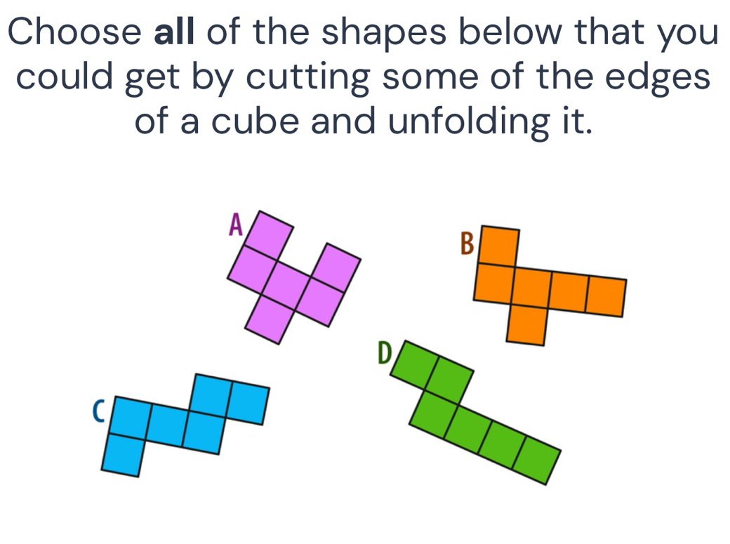 Choose all of the shapes below that you 
could get by cutting some of the edges 
of a cube and unfolding it. 
A 
C