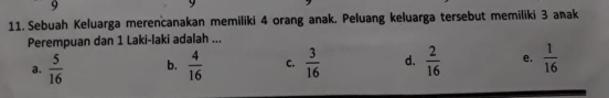 9
11. Sebuah Keluarga merencanakan memiliki 4 orang anak. Peluang keluarga tersebut memiliki 3 anak
Perempuan dan 1 Laki-laki adalah ...
a.  5/16  b.  4/16  c.  3/16  d.  2/16  e.  1/16 