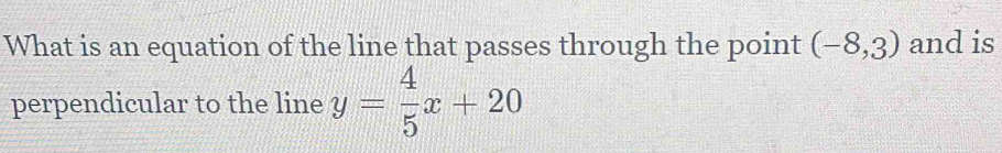 What is an equation of the line that passes through the point (-8,3) and is 
perpendicular to the line y= 4/5 x+20