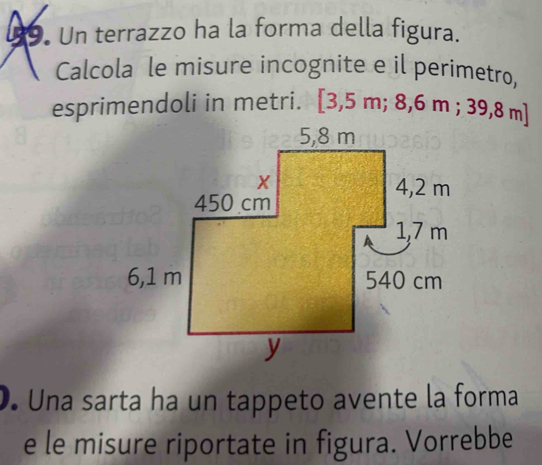 Un terrazzo ha la forma della figura. 
Calcola le misure incognite e il perimetro, 
esprimendoli in metri. [3,5m;8,6m;39,8 m ] 
). Una sarta ha un tappeto avente la forma 
e le misure riportate in figura. Vorrebbe