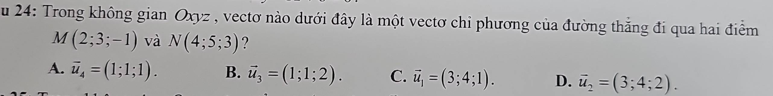 24: Trong không gian Oxyz , vectơ nào dưới đây là một vectơ chỉ phương của đường thắng đi qua hai điểm
M(2;3;-1) và N(4;5;3) ?
A. vector u_4=(1;1;1). B. vector u_3=(1;1;2). C. vector u_1=(3;4;1). D. vector u_2=(3;4;2).