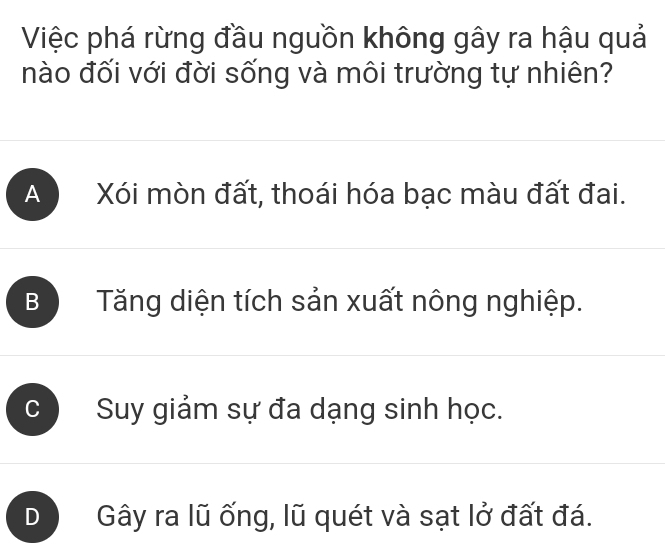 Việc phá rừng đầu nguồn không gây ra hậu quả
nào đối với đời sống và môi trường tự nhiên?
A Xói mòn đất, thoái hóa bạc màu đất đai.
B Tăng diện tích sản xuất nông nghiệp.
Suy giảm sự đa dạng sinh học.
D Gây ra lũ ống, lũ quét và sạt lở đất đá.