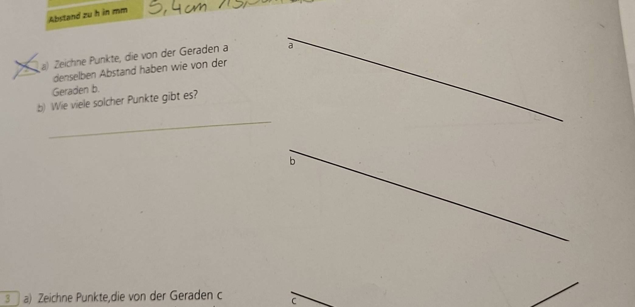 Abstand zu h in mm 
a a) Zeichne Punkte, die von der Geraden a 
a 
denselben Abstand haben wie von der 
Geraden b. 
b) Wie viele solcher Punkte gibt es? 
_ 
_ 
b 
3 a) Zeichne Punkte,die von der Geraden c 
C