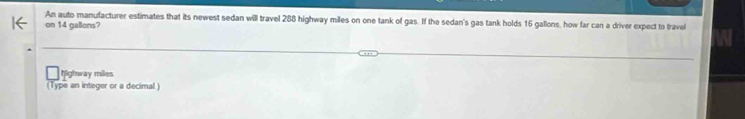 An auto manufacturer estimates that its newest sedan will travel 288 highway miles on one tank of gas. If the sedan's gas tank holds 16 gallons, how far can a driver expect to travel 
on 14 gallons? 
highway miles
(Type an integer or a decimal )