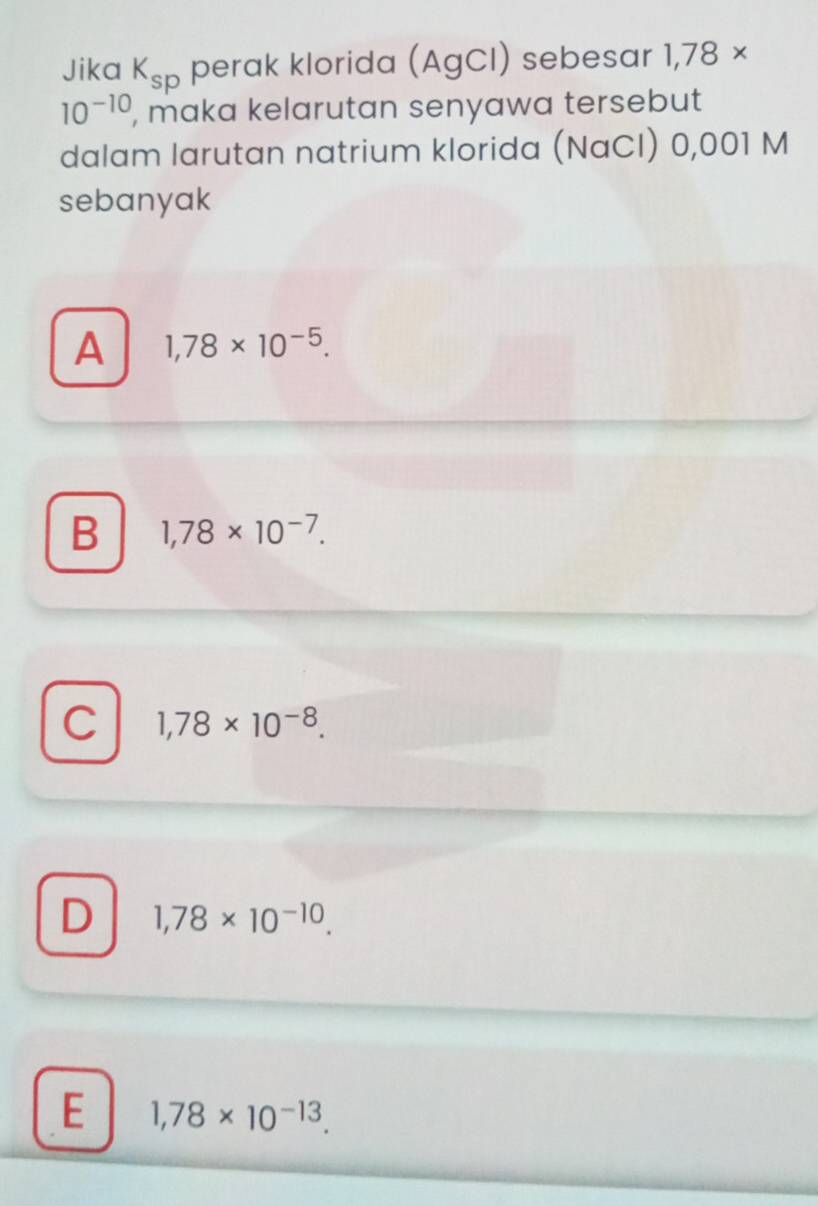 Jika K_sp perak klorida (AgCI) sebesar 1,78 ×
10^(-10) , maka kelarutan senyawa tersebut
dalam larutan natrium klorida (NaCI) 0,001 M
sebanyak
A 1,78* 10^(-5).
B 1,78* 10^(-7).
C 1,78* 10^(-8).
D 1,78* 10^(-10).
E 1,78* 10^(-13).
