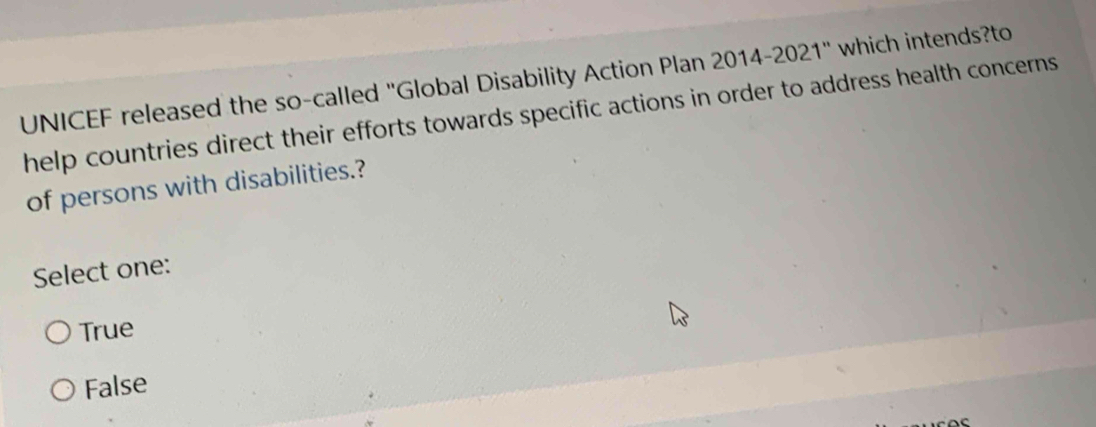 UNICEF released the so-called "Global Disability Action Plan 2014-2021" which intends?to
help countries direct their efforts towards specific actions in order to address health concerns
of persons with disabilities.?
Select one:
True
False