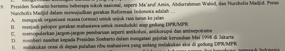 Presiden Soeharto bertemu beberapa tokoh nasional, seperti Ma’aruf Amin, Abdurrahman Wahid, dan Nurcholis Madjid. Peran
Nurcholis Madjid dalam mewujudkan gerakan Reformasi Indonesia adalah ....
A. mengajak organisasi massa (ormas) untuk unjuk rasa turun ke jalan
B. menjadi pelopor gerakan mahasiswa untuk menduduki atap gedung DPR/ MPR
C. memopulerkan jargon-jargon pembaruan seperti antikolusi, antikorupsi dan antinepotisme
D. memberi nasehat kepada Presiden Soeharto dalam mengatasi gejolak kerusuhan Mei 1998 di Jakarta
E. melakukan orasi di depan puluhan ribu mahasiswa yang sedang melakukan aksi di gedung DPR/MPR
bergabung termasuk Indonesia