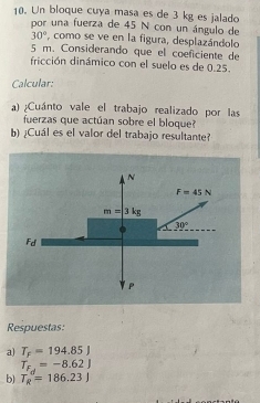 Un bloque cuya masa es de 3 kg es jalado 
por una fuerza de 45 N con un ángulo de
30° , como se ve en la figura, desplazándolo
5 m. Considerando que el coeficiente de 
fricción dinámico con el suelo es de 0.25. 
Calcular: 
a) ¿Cuánto vale el trabajo realizado por las 
fuerzas que actúan sobre el bloque? 
b)¿Cuál es el valor del trabajo resultante? 
N
F=45N
m=3kg
30°
Fd
Respuestas: 
a) T_F=194.85J
T_F_d=-8.62J
b) T_R=186.23J