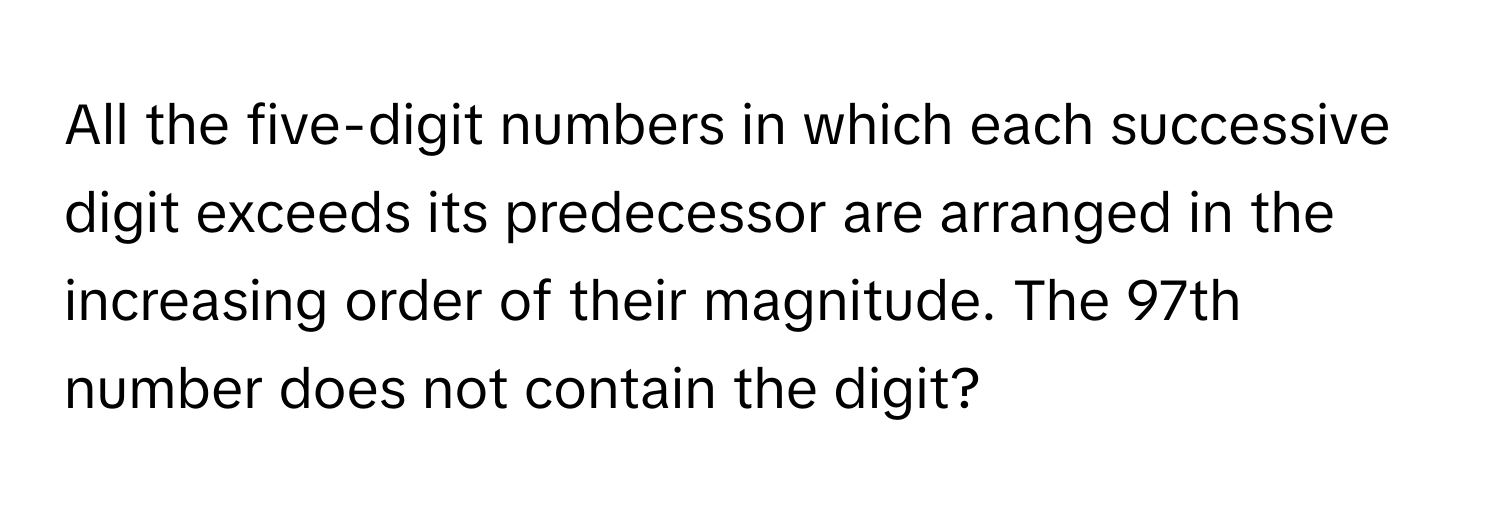 All the five-digit numbers in which each successive digit exceeds its predecessor are arranged in the increasing order of their magnitude. The 97th number does not contain the digit?