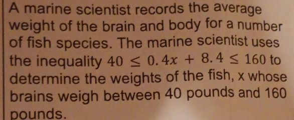 A marine scientist records the average 
weight of the brain and body for a number 
of fish species. The marine scientist uses 
the inequality 40≤ 0.4x+8.4≤ 160 to 
determine the weights of the fish, x whose 
brains weigh between 40 pounds and 160
pounds.