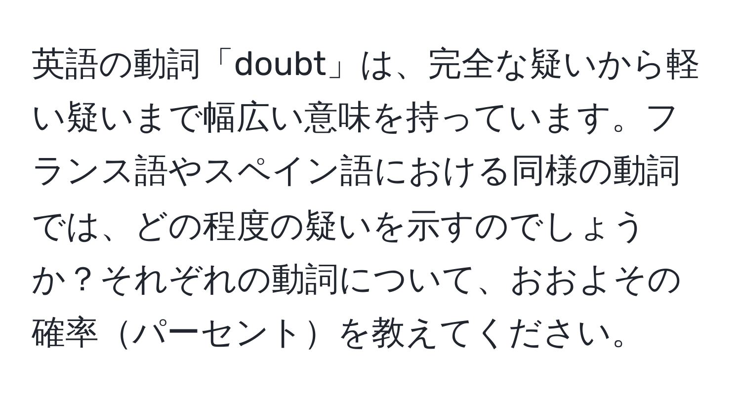 英語の動詞「doubt」は、完全な疑いから軽い疑いまで幅広い意味を持っています。フランス語やスペイン語における同様の動詞では、どの程度の疑いを示すのでしょうか？それぞれの動詞について、おおよその確率パーセントを教えてください。