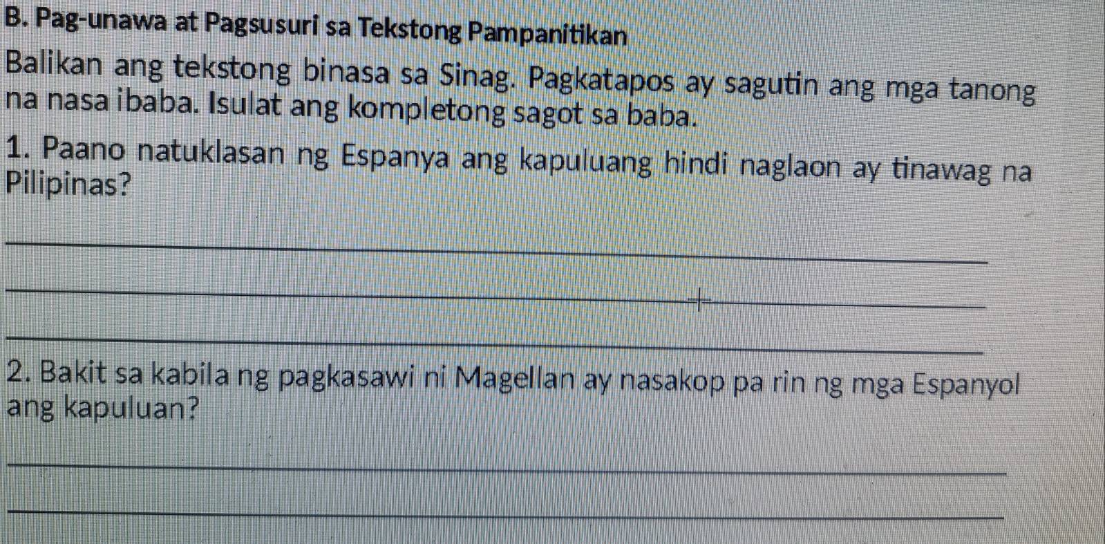 Pag-unawa at Pagsusuri sa Tekstong Pampanitikan 
Balikan ang tekstong binasa sa Sinag. Pagkatapos ay sagutin ang mga tanong 
na nasa ibaba. Isulat ang kompletong sagot sa baba. 
1. Paano natuklasan ng Espanya ang kapuluang hindi naglaon ay tinawag na 
Pilipinas? 
_ 
_ 
_ 
2. Bakit sa kabila ng pagkasawi ni Magellan ay nasakop pa rin ng mga Espanyol 
ang kapuluan? 
_ 
_