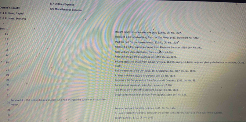 517 Utilities Expense
Owner's Equity 529 Miscellaneous Expense
311 R. Haas, Capital
312 R. Haas, Drawing
Dec. 1
11
Bought liability insurance for one yeas $2,890, Ck. No. 1627.
12
Received a bill for advertising from the Ciry News, $615, Statement No. 4267.
Paid the rent for the current month. $2.570, Ck, Ne.1628.^circ 
13
Received a bill for equipment repair from Electronic Services, $595. Inv. No. 547.
16
Received and deposited tuition from students. $8,010.
17
Received and paid the telephone bill, $555. Ck. No. 1629.
18
Bought desks and chairs from School Furniture, $2,750, paying $1,440 in cash and placing the balance on account, Ck. No
1630.
20 Paid on account to the Ciry News, $615, Statement No. 4267. Ck. No. 1631.
21 R. Haas withdrew $1,250 for personal use. Ck. No. 1632.
26 Received a bill for gas and cil from Discount Oill Company, $305. Inv. No. 591
27 Received and deposited tuision from students, $7,360.
31 Paid the salary of the office assistant. $1,325, Ck. No. 1633.
31
Bought a fax machine on account from EquipCo, $368. Iny. No. 529.
Received $1,355 tuition from a student who had charged the tuition on account last
31
month
31
Received and paid the bill for utilities. $635. Ck. No. 1634
R. Haas invested her personal computer and printer with a fair marker value of $2,000, in the business
31
31 Bought supbves, $310. Ck. No. 1635