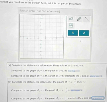 ate that you can draw in the Scratch Area, but it is not part of the answer. 
Scratch Area (Not Part of Answer) 
 □ /□   
× 
(a) Complete the statements below about the graphs of y=5x and y=x_1
Compared to the graph of y=x , the graph of y=5x is 
Compared to the graph of y=x , the graph of y=5x intersects they-axis at 
(b) Complete the statements below about the graphs of y=x- 7/2  and y=x. 
Compared to the graph of y=x , the graph of y=x- 7/2  is “? … 
Compared to the graph of y=x , the graph of y=x- 7/2  ntersects the 3 -axis at (= ==== =