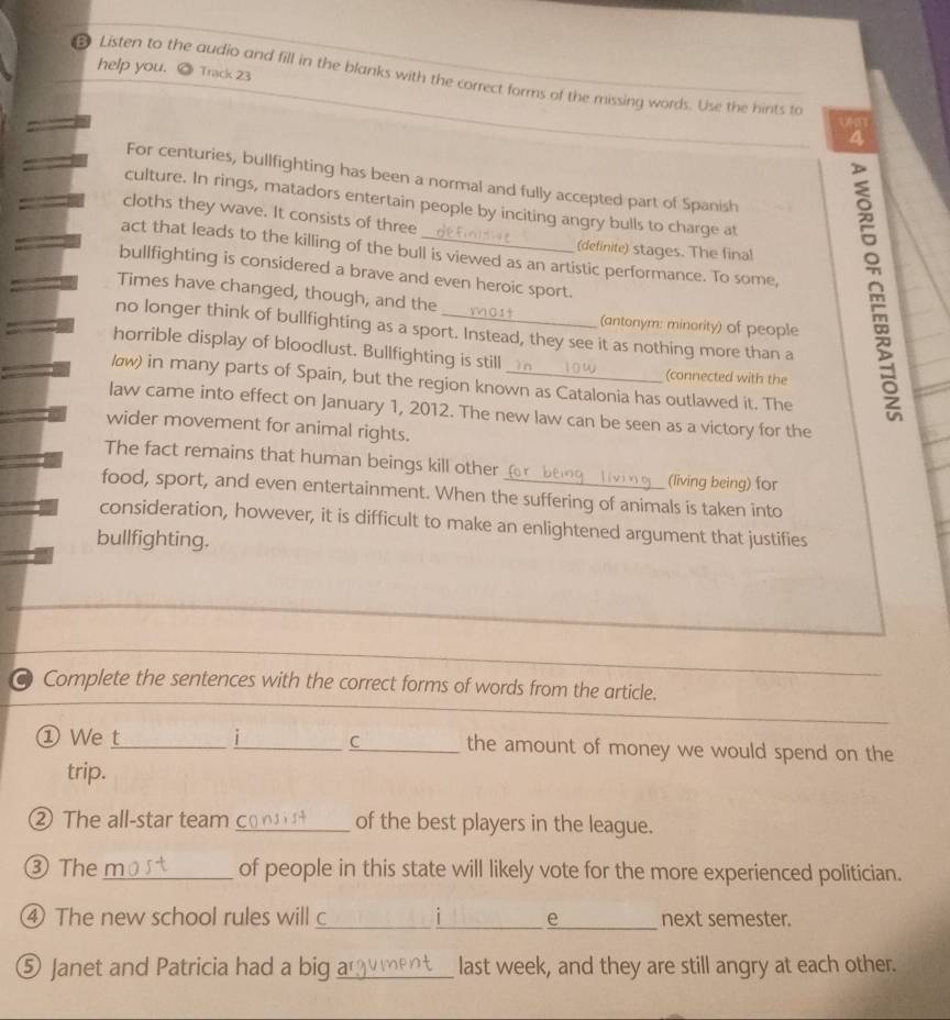 help you. Track 23 
Listen to the audio and fill in the blanks with the correct forms of the missing words. Use the hints to 
a 
For centuries, bullfighting has been a normal and fully accepted part of Spanish 
culture. In rings, matadors entertain people by inciting angry bulls to charge at 
cloths they wave. It consists of three 
(definite) stages. The final 
act that leads to the killing of the bull is viewed as an artistic performance. To some, 
bullfighting is considered a brave and even heroic sport. 
Times have changed, though, and the (antonym: minority) of people 
no longer think of bullfighting as a sport. Instead, they see it as nothing more than a 
horrible display of bloodlust. Bullfighting is still 
(connected with the 
løw) in many parts of Spain, but the region known as Catalonia has outlawed it. The 
law came into effect on January 1, 2012. The new law can be seen as a victory for the 
wider movement for animal rights. 
The fact remains that human beings kill other (living being) for 
food, sport, and even entertainment. When the suffering of animals is taken into 
consideration, however, it is difficult to make an enlightened argument that justifies 
bullfighting. 
_ 
Complete the sentences with the correct forms of words from the article. 
① We t_ _i C_ the amount of money we would spend on the 
trip. 
② The all-star team_ of the best players in the league. 
③Then_ of people in this state will likely vote for the more experienced politician. 
④ The new school rules will c_ i_ _e next semester. 
⑤ Janet and Patricia had a big a_ last week, and they are still angry at each other.