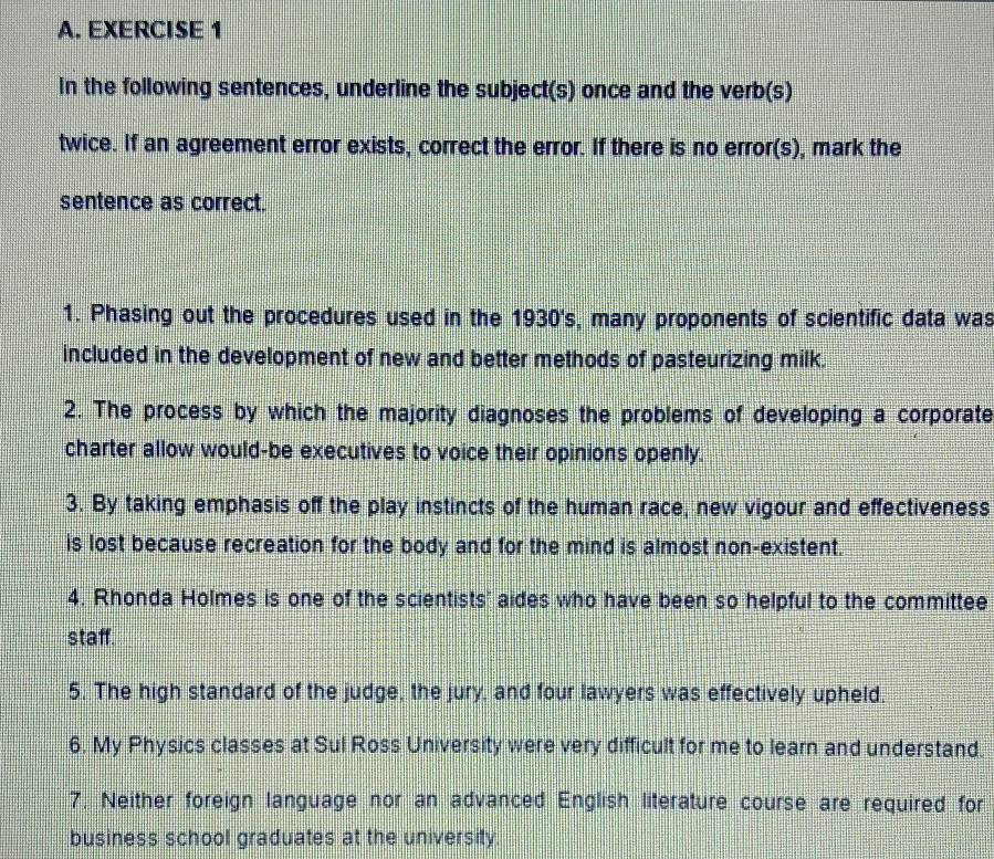 In the following sentences, underline the subject(s) once and the verb(s) 
twice. If an agreement error exists, correct the error. If there is no error(s), mark the 
sentence as correct. 
1. Phasing out the procedures used in the 1930's, many proponents of scientific data was 
included in the development of new and better methods of pasteurizing milk. 
2. The process by which the majority diagnoses the problems of developing a corporate 
charter allow would-be executives to voice their opinions openly. 
3. By taking emphasis off the play instincts of the human race, new vigour and effectiveness 
is lost because recreation for the body and for the mind is almost non-existent. 
4. Rhonda Holmes is one of the scientists' aides who have been so helpful to the committee 
staff. 
5. The high standard of the judge, the jury, and four lawyers was effectively upheld. 
6, My Physics classes at Sul Ross University were very difficult for me to learn and understand. 
7. Neither foreign language nor an advanced English literature course are required for 
business school graduates at the university.